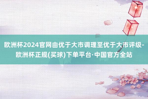 欧洲杯2024官网由优于大市调理至优于大市评级-欧洲杯正规(买球)下单平台·中国官方全站