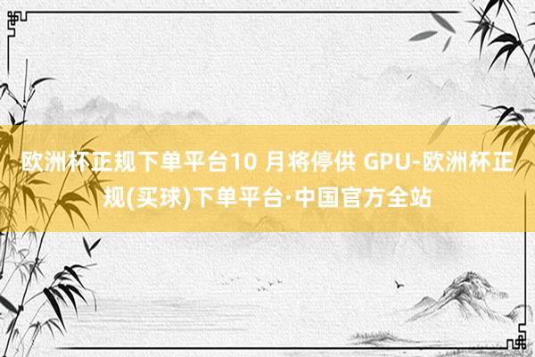 欧洲杯正规下单平台10 月将停供 GPU-欧洲杯正规(买球)下单平台·中国官方全站