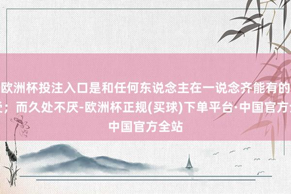 欧洲杯投注入口是和任何东说念主在一说念齐能有的感受；而久处不厌-欧洲杯正规(买球)下单平台·中国官方全站