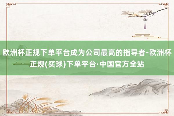 欧洲杯正规下单平台成为公司最高的指导者-欧洲杯正规(买球)下单平台·中国官方全站