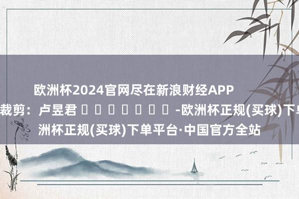 欧洲杯2024官网尽在新浪财经APP            						职守裁剪：卢昱君 							-欧洲杯正规(买球)下单平台·中国官方全站