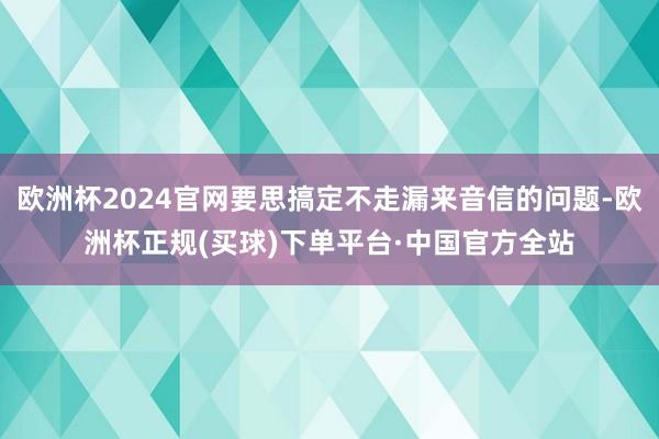 欧洲杯2024官网要思搞定不走漏来音信的问题-欧洲杯正规(买球)下单平台·中国官方全站