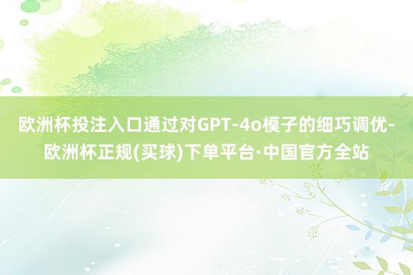 欧洲杯投注入口通过对GPT-4o模子的细巧调优-欧洲杯正规(买球)下单平台·中国官方全站