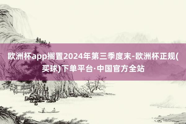 欧洲杯app搁置2024年第三季度末-欧洲杯正规(买球)下单平台·中国官方全站