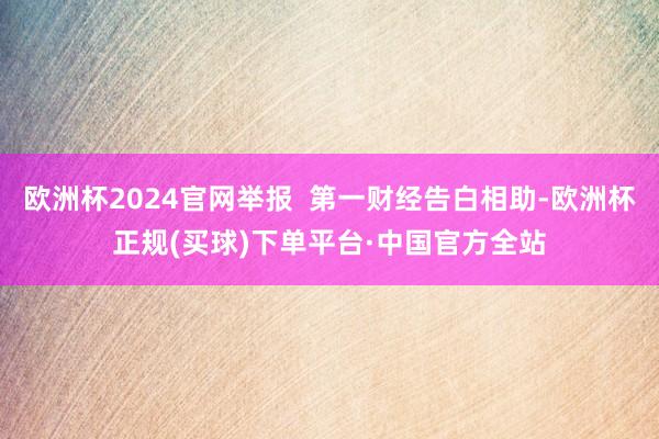 欧洲杯2024官网举报  第一财经告白相助-欧洲杯正规(买球)下单平台·中国官方全站