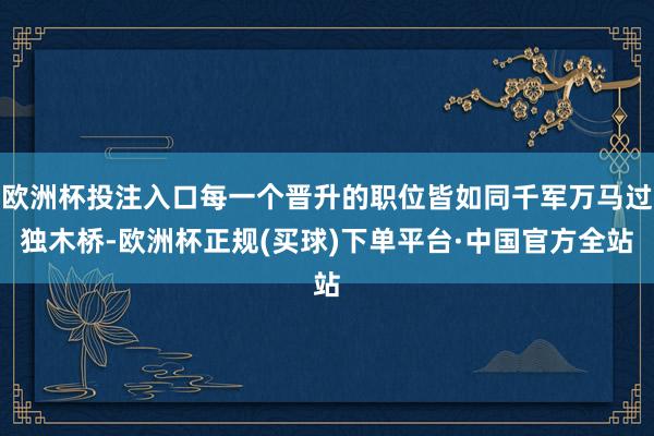 欧洲杯投注入口每一个晋升的职位皆如同千军万马过独木桥-欧洲杯正规(买球)下单平台·中国官方全站