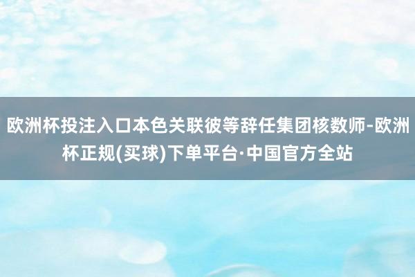 欧洲杯投注入口本色关联彼等辞任集团核数师-欧洲杯正规(买球)下单平台·中国官方全站