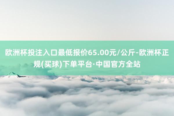 欧洲杯投注入口最低报价65.00元/公斤-欧洲杯正规(买球)下单平台·中国官方全站