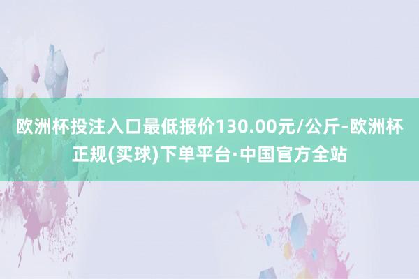 欧洲杯投注入口最低报价130.00元/公斤-欧洲杯正规(买球)下单平台·中国官方全站