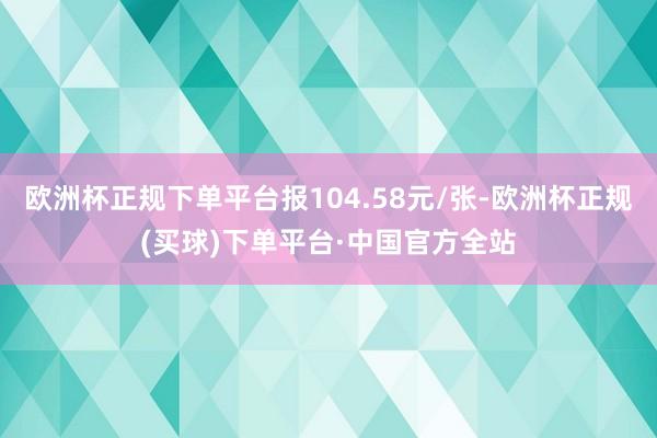 欧洲杯正规下单平台报104.58元/张-欧洲杯正规(买球)下单平台·中国官方全站