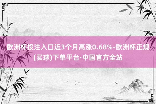 欧洲杯投注入口近3个月高涨0.68%-欧洲杯正规(买球)下单平台·中国官方全站