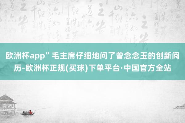 欧洲杯app”毛主席仔细地问了曾念念玉的创新阅历-欧洲杯正规(买球)下单平台·中国官方全站