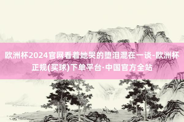 欧洲杯2024官网看着她哭的堕泪混在一谈-欧洲杯正规(买球)下单平台·中国官方全站