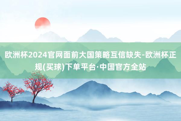 欧洲杯2024官网面前大国策略互信缺失-欧洲杯正规(买球)下单平台·中国官方全站