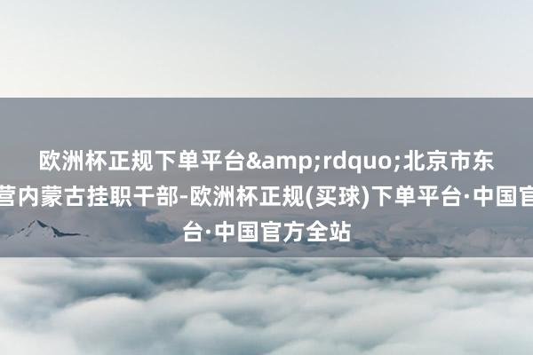 欧洲杯正规下单平台&rdquo;北京市东西部合营内蒙古挂职干部-欧洲杯正规(买球)下单平台·中国官方全站