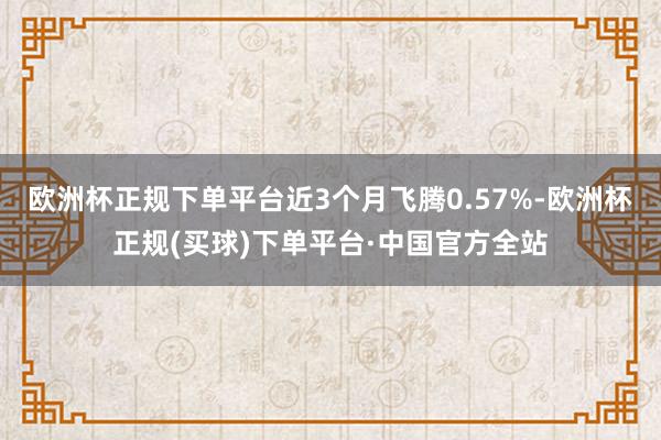 欧洲杯正规下单平台近3个月飞腾0.57%-欧洲杯正规(买球)下单平台·中国官方全站