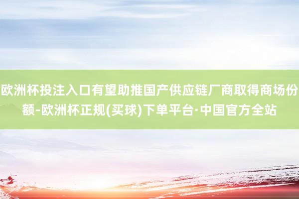 欧洲杯投注入口有望助推国产供应链厂商取得商场份额-欧洲杯正规(买球)下单平台·中国官方全站