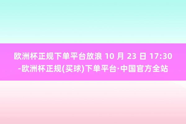 欧洲杯正规下单平台放浪 10 月 23 日 17:30-欧洲杯正规(买球)下单平台·中国官方全站