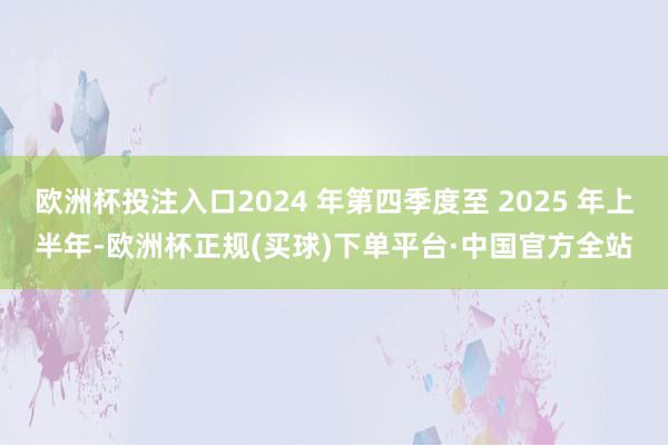 欧洲杯投注入口2024 年第四季度至 2025 年上半年-欧洲杯正规(买球)下单平台·中国官方全站