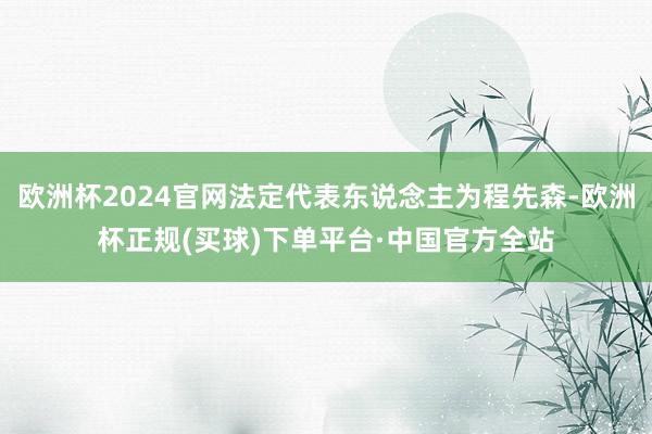 欧洲杯2024官网法定代表东说念主为程先森-欧洲杯正规(买球)下单平台·中国官方全站