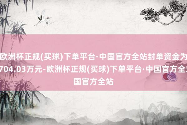 欧洲杯正规(买球)下单平台·中国官方全站封单资金为6704.03万元-欧洲杯正规(买球)下单平台·中国官方全站