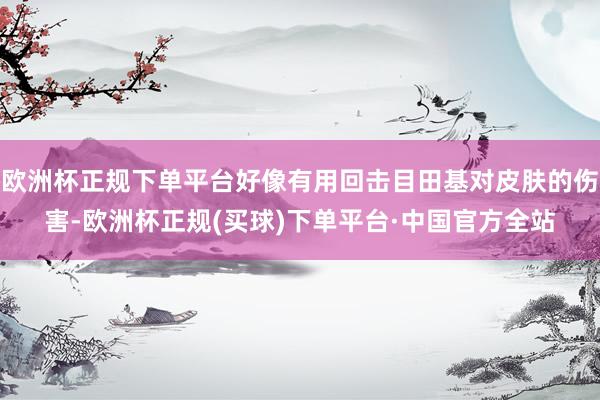 欧洲杯正规下单平台好像有用回击目田基对皮肤的伤害-欧洲杯正规(买球)下单平台·中国官方全站