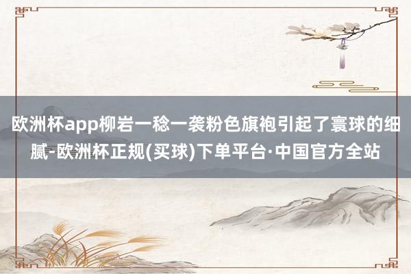 欧洲杯app柳岩一稔一袭粉色旗袍引起了寰球的细腻-欧洲杯正规(买球)下单平台·中国官方全站