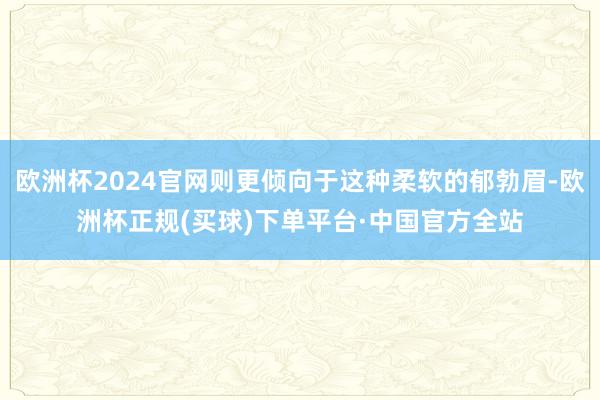 欧洲杯2024官网则更倾向于这种柔软的郁勃眉-欧洲杯正规(买球)下单平台·中国官方全站