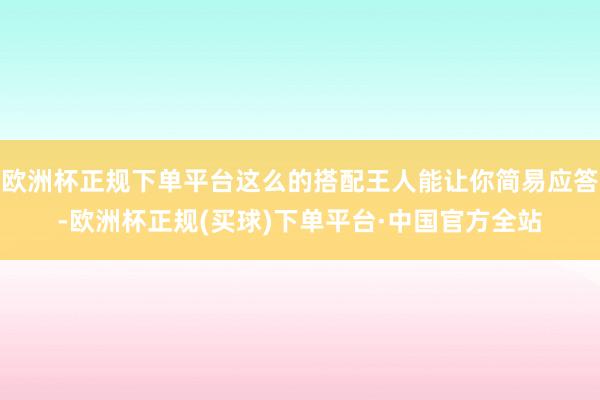 欧洲杯正规下单平台这么的搭配王人能让你简易应答-欧洲杯正规(买球)下单平台·中国官方全站