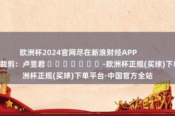 欧洲杯2024官网尽在新浪财经APP            						背负裁剪：卢昱君 							-欧洲杯正规(买球)下单平台·中国官方全站