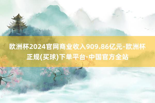 欧洲杯2024官网商业收入909.86亿元-欧洲杯正规(买球)下单平台·中国官方全站