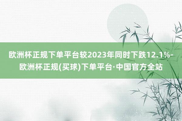 欧洲杯正规下单平台较2023年同时下跌12.1%-欧洲杯正规(买球)下单平台·中国官方全站