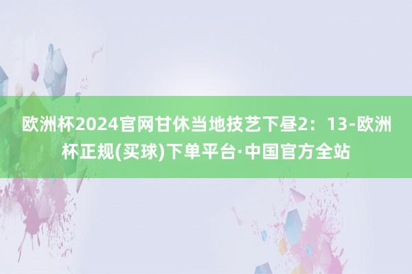 欧洲杯2024官网　　甘休当地技艺下昼2：13-欧洲杯正规(买球)下单平台·中国官方全站