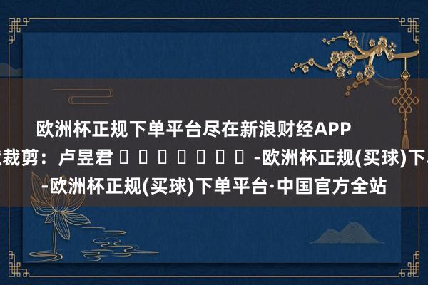 欧洲杯正规下单平台尽在新浪财经APP            						包袱裁剪：卢昱君 							-欧洲杯正规(买球)下单平台·中国官方全站