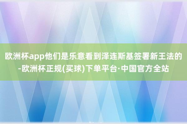 欧洲杯app他们是乐意看到泽连斯基签署新王法的-欧洲杯正规(买球)下单平台·中国官方全站