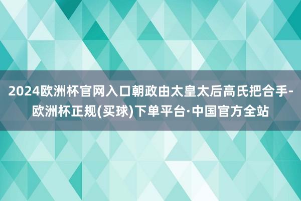 2024欧洲杯官网入口朝政由太皇太后高氏把合手-欧洲杯正规(买球)下单平台·中国官方全站