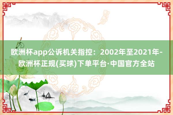 欧洲杯app公诉机关指控：2002年至2021年-欧洲杯正规(买球)下单平台·中国官方全站