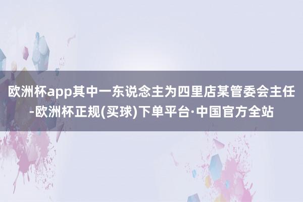 欧洲杯app其中一东说念主为四里店某管委会主任-欧洲杯正规(买球)下单平台·中国官方全站