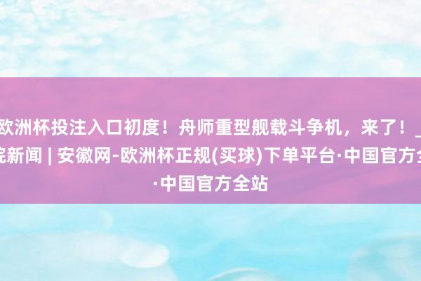 欧洲杯投注入口初度！舟师重型舰载斗争机，来了！_大皖新闻 | 安徽网-欧洲杯正规(买球)下单平台·中国官方全站