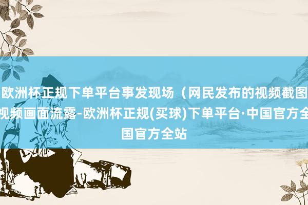 欧洲杯正规下单平台事发现场（网民发布的视频截图）视频画面流露-欧洲杯正规(买球)下单平台·中国官方全站