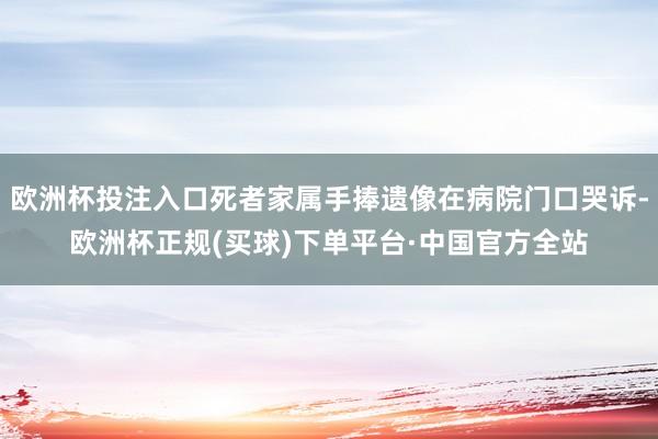 欧洲杯投注入口死者家属手捧遗像在病院门口哭诉-欧洲杯正规(买球)下单平台·中国官方全站