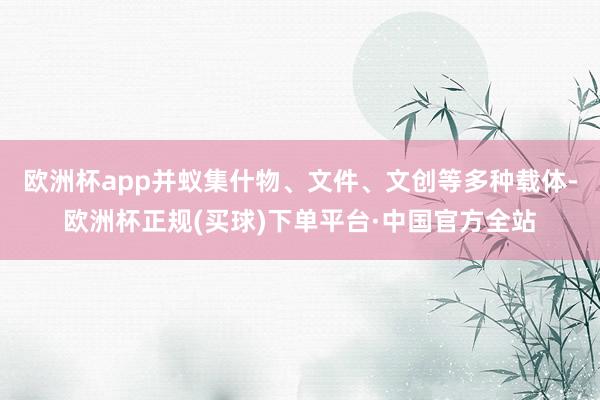 欧洲杯app并蚁集什物、文件、文创等多种载体-欧洲杯正规(买球)下单平台·中国官方全站