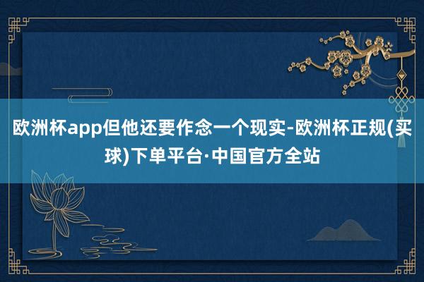 欧洲杯app但他还要作念一个现实-欧洲杯正规(买球)下单平台·中国官方全站