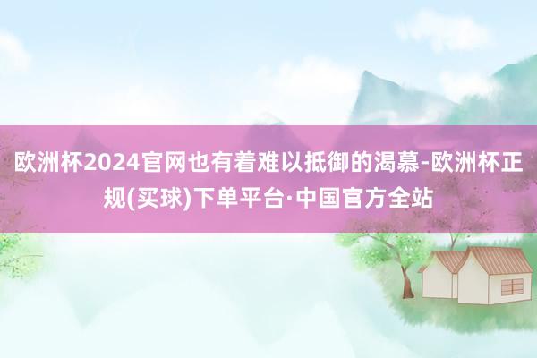 欧洲杯2024官网也有着难以抵御的渴慕-欧洲杯正规(买球)下单平台·中国官方全站