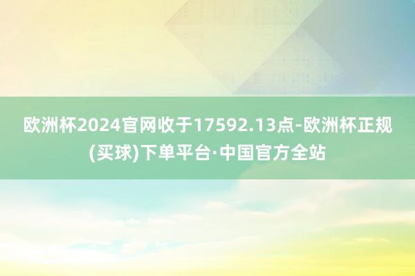 欧洲杯2024官网收于17592.13点-欧洲杯正规(买球)下单平台·中国官方全站