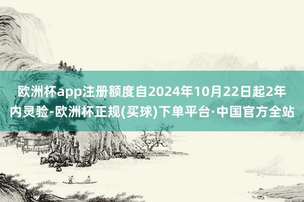 欧洲杯app注册额度自2024年10月22日起2年内灵验-欧洲杯正规(买球)下单平台·中国官方全站