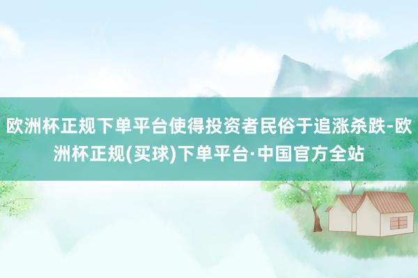 欧洲杯正规下单平台使得投资者民俗于追涨杀跌-欧洲杯正规(买球)下单平台·中国官方全站