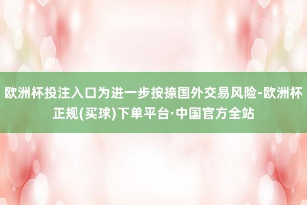 欧洲杯投注入口为进一步按捺国外交易风险-欧洲杯正规(买球)下单平台·中国官方全站