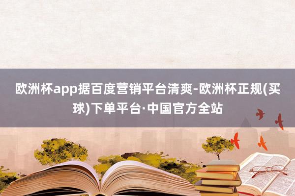 欧洲杯app　　据百度营销平台清爽-欧洲杯正规(买球)下单平台·中国官方全站