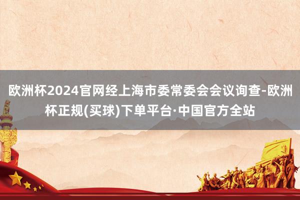 欧洲杯2024官网经上海市委常委会会议询查-欧洲杯正规(买球)下单平台·中国官方全站